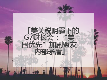 美关税阴霾下的G7财长会：“美国优先”加剧盟友内部矛盾