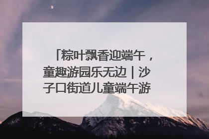 粽叶飘香迎端午，童趣游园乐无边｜沙子口街道儿童端午游园活动圆满落幕