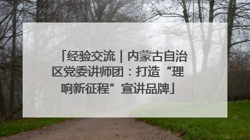 经验交流｜内蒙古自治区党委讲师团：打造“理响新征程”宣讲品牌