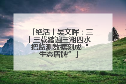 绝活丨吴文晖：三十三载踏遍三湘四水 把监测数据刻成“生态盾牌”