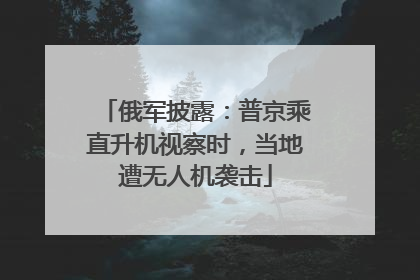 俄军披露：普京乘直升机视察时，当地遭无人机袭击