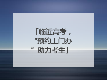 临近高考，“预约上门办”助力考生
