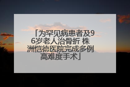 为罕见病患者及96岁老人治骨折 株洲恺德医院完成多例高难度手术