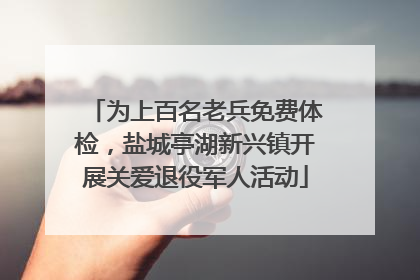 为上百名老兵免费体检，盐城亭湖新兴镇开展关爱退役军人活动