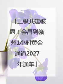 三级共建破局！会昌到赣州1小时黄金通道2027年通车