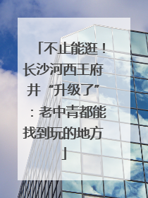 不止能逛！长沙河西王府井“升级了”：老中青都能找到玩的地方