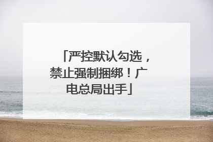 严控默认勾选，禁止强制捆绑！广电总局出手