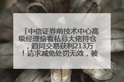中信证券前技术中心高级经理偷看私募大佬持仓，趋同交易获利213万！请求减免处罚无效，被罚没426万