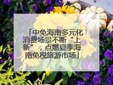 中免海南多元化消费场景不断“上新”，点燃夏季海南免税旅游市场