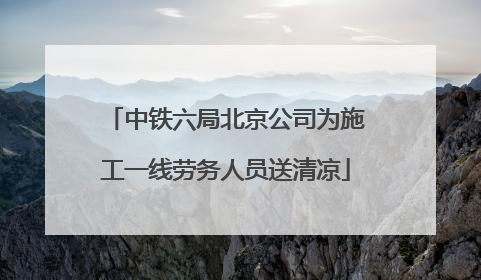 中铁六局北京公司为施工一线劳务人员送清凉