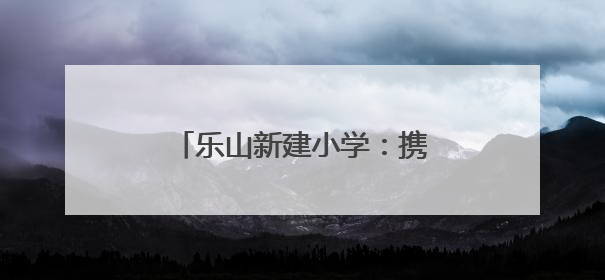 乐山新建小学：携手护苗，共筑成长