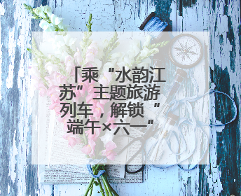 乘“水韵江苏”主题旅游列车，解锁“端午×六一”双倍快乐！