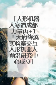 人形机器人赛道成都力量再+1！天府绛溪实验室交互人形机器人前沿研究中心成立