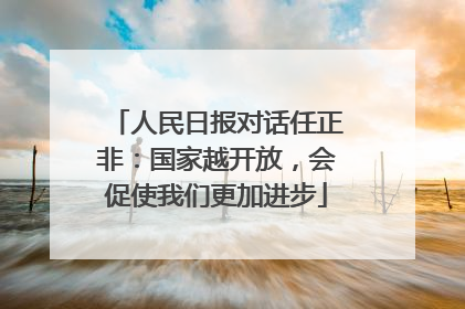 人民日报对话任正非：国家越开放，会促使我们更加进步