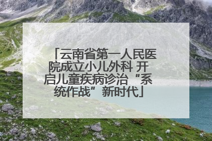 云南省第一人民医院成立小儿外科 开启儿童疾病诊治“系统作战”新时代