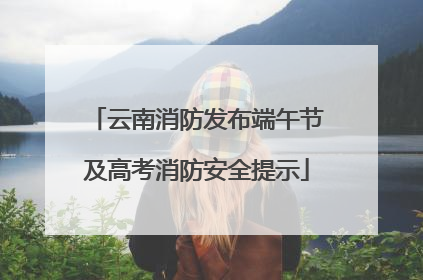 云南消防发布端午节及高考消防安全提示