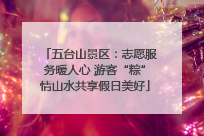 五台山景区：志愿服务暖人心 游客“粽”情山水共享假日美好