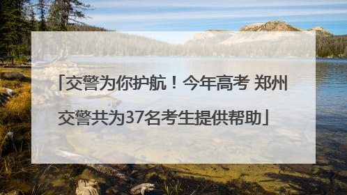 交警为你护航！今年高考 郑州交警共为37名考生提供帮助
