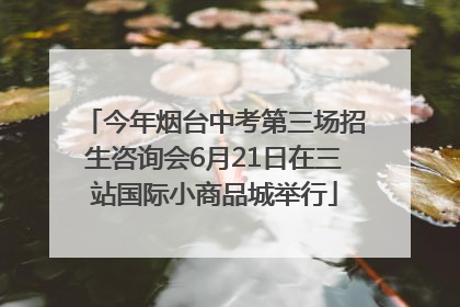 今年烟台中考第三场招生咨询会6月21日在三站国际小商品城举行