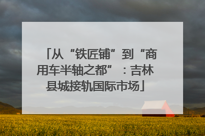 从“铁匠铺”到“商用车半轴之都”：吉林县城接轨国际市场