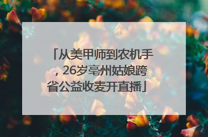 从美甲师到农机手，26岁亳州姑娘跨省公益收麦开直播