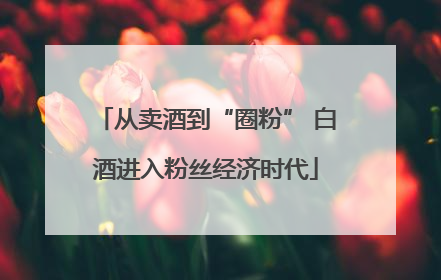 从卖酒到“圈粉” 白酒进入粉丝经济时代
