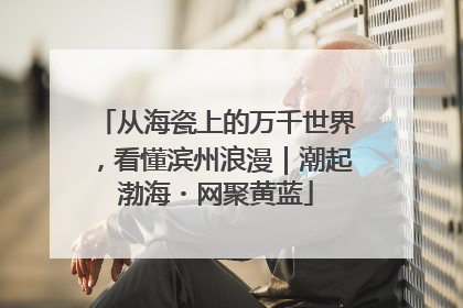 从海瓷上的万千世界，看懂滨州浪漫｜潮起渤海・网聚黄蓝