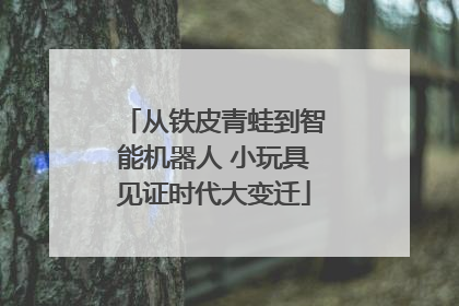 从铁皮青蛙到智能机器人 小玩具见证时代大变迁