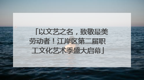 以文艺之名，致敬最美劳动者！江岸区第二届职工文化艺术季盛大启幕
