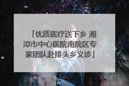 优质医疗送下乡 湘潭市中心医院南院区专家团队赴排头乡义诊