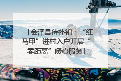 会泽县待补镇：“红马甲”进村入户开展“零距离”暖心服务