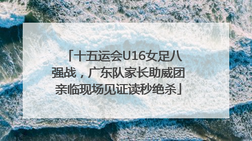 十五运会U16女足八强战，广东队家长助威团亲临现场见证读秒绝杀