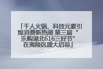 千人火锅、科技元素引爆消费新热潮 第三届“乐购湖北616三好节”在夷陵区盛大启幕