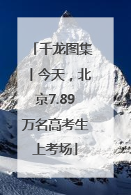 千龙图集丨今天，北京7.89万名高考生上考场