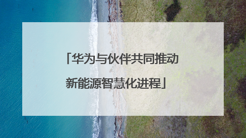 华为与伙伴共同推动新能源智慧化进程