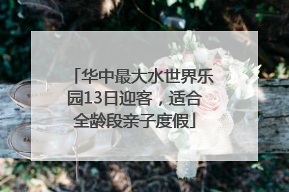 华中最大水世界乐园13日迎客，适合全龄段亲子度假