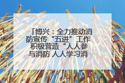 博兴：全力推动消防宣传“五进”工作 积极营造“人人参与消防 人人学习消防”的良好氛围