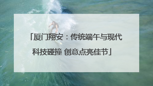 厦门翔安：传统端午与现代科技碰撞 创意点亮佳节