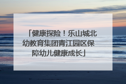 健康探险！乐山城北幼教育集团青江园区保障幼儿健康成长