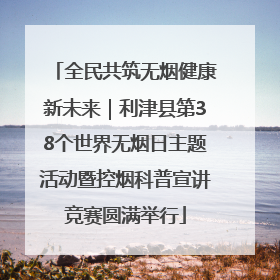 全民共筑无烟健康新未来｜利津县第38个世界无烟日主题活动暨控烟科普宣讲竞赛圆满举行