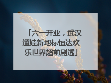 六一开业，武汉遛娃新地标恒达欢乐世界超前剧透