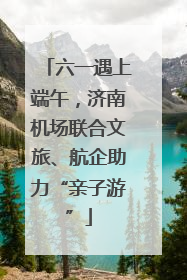 六一遇上端午，济南机场联合文旅、航企助力“亲子游”