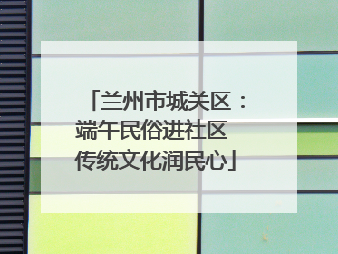 兰州市城关区：端午民俗进社区 传统文化润民心