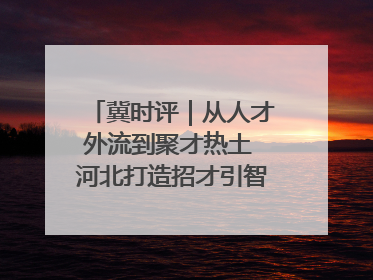 冀时评｜从人才外流到聚才热土 河北打造招才引智“强磁场”