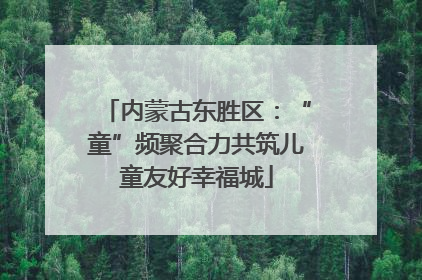 内蒙古东胜区：“童”频聚合力共筑儿童友好幸福城