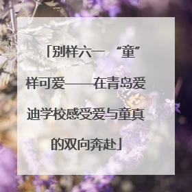 别样六一 “童”样可爱——在青岛爱迪学校感受爱与童真的双向奔赴