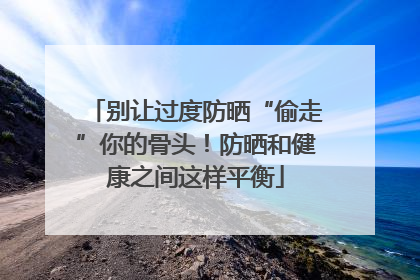 别让过度防晒“偷走”你的骨头！防晒和健康之间这样平衡