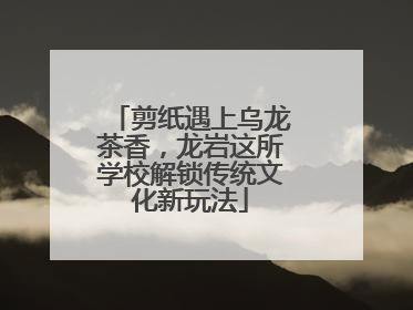 剪纸遇上乌龙茶香，龙岩这所学校解锁传统文化新玩法