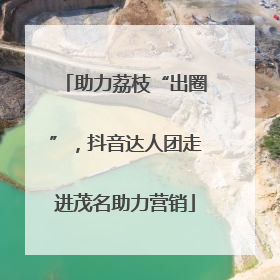 助力荔枝“出圈”，抖音达人团走进茂名助力营销