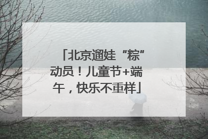 北京遛娃“粽”动员！儿童节+端午，快乐不重样